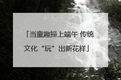当童趣撞上端午 传统文化“玩”出新花样