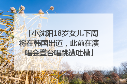 小沈阳18岁女儿下周将在韩国出道，此前在演唱会登台唱跳遭吐槽