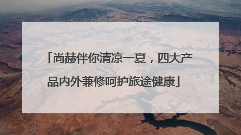 尚赫伴你清凉一夏，四大产品内外兼修呵护旅途健康