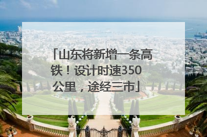 山东将新增一条高铁！设计时速350公里，途经三市