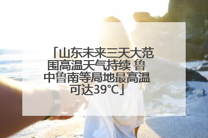 山东未来三天大范围高温天气持续 鲁中鲁南等局地最高温可达39℃