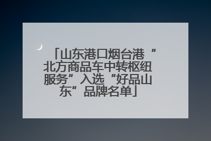 山东港口烟台港“北方商品车中转枢纽服务”入选“好品山东”品牌名单