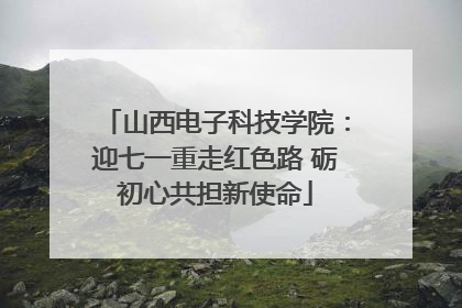 山西电子科技学院：迎七一重走红色路 砺初心共担新使命