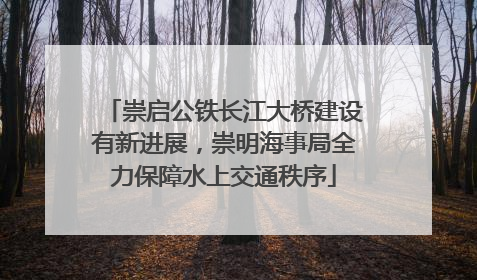 崇启公铁长江大桥建设有新进展，崇明海事局全力保障水上交通秩序