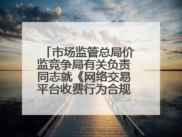 市场监管总局价监竞争局有关负责同志就《网络交易平台收费行为合规指南（征求意见稿）》答记者问