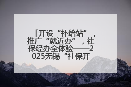 开设“补给站”，推广“就近办”，社保经办全体验——2025无锡“社保开放月”活动开启