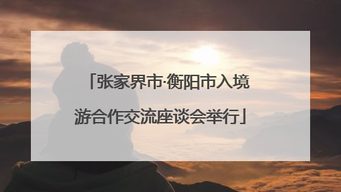 张家界市·衡阳市入境游合作交流座谈会举行