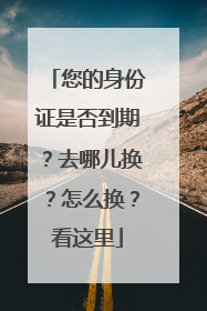 您的身份证是否到期？去哪儿换？怎么换？看这里
