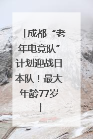 成都“老年电竞队”计划迎战日本队！最大年龄77岁