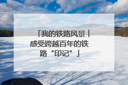 我的铁路风景︱感受跨越百年的铁路“印记”
