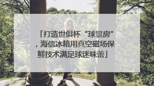 打造世俱杯“球景房”，海信冰箱用真空磁场保鲜技术满足球迷味蕾