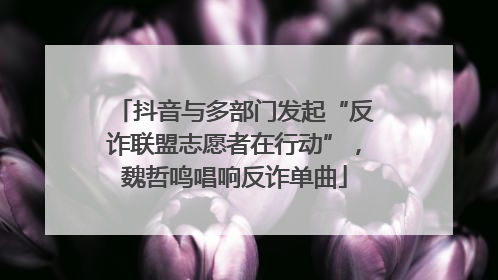 抖音与多部门发起“反诈联盟志愿者在行动”，魏哲鸣唱响反诈单曲