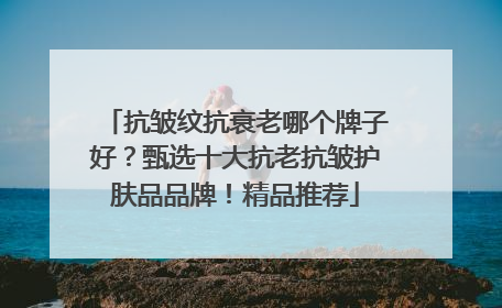 抗皱纹抗衰老哪个牌子好？甄选十大抗老抗皱护肤品品牌！精品推荐
