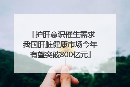 护肝意识催生需求 我国肝脏健康市场今年有望突破800亿元