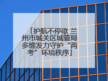 护航不停歇 兰州市城关区城管局多维发力守护“两考”环境秩序