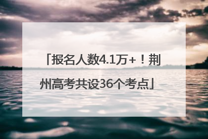 报名人数4.1万+！荆州高考共设36个考点