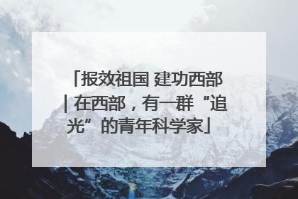 报效祖国 建功西部｜在西部，有一群“追光”的青年科学家