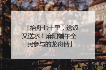 抬舟七十里，送饭又送水！麻阳端午全民参与的龙舟情