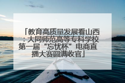 教育高质量发展看山西：大同师范高等专科学校第一届“忘忧杯”电商直播大赛圆满收官