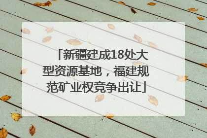 新疆建成18处大型资源基地，福建规范矿业权竞争出让