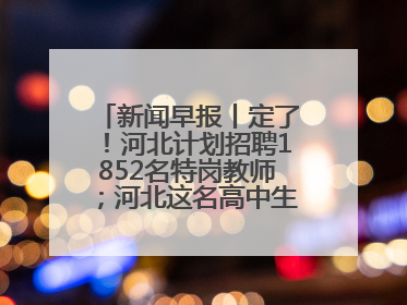 新闻早报丨定了！河北计划招聘1852名特岗教师；河北这名高中生，悄悄做了件超酷的事>>