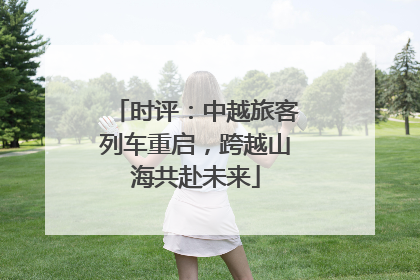 时评：中越旅客列车重启，跨越山海共赴未来