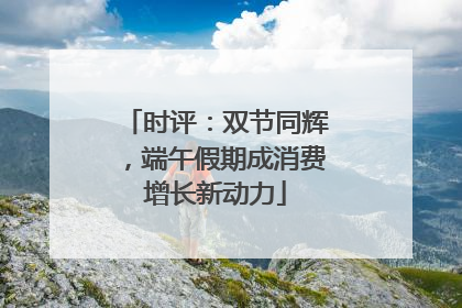 时评：双节同辉，端午假期成消费增长新动力