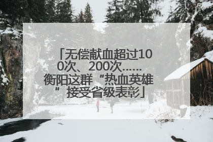 无偿献血超过100次、200次……衡阳这群“热血英雄”接受省级表彰