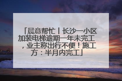 晨意帮忙丨长沙一小区加装电梯逾期一年未完工，业主称出行不便！施工方：半月内完工