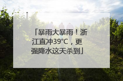 暴雨大暴雨！浙江直冲39℃，更强降水这天杀到