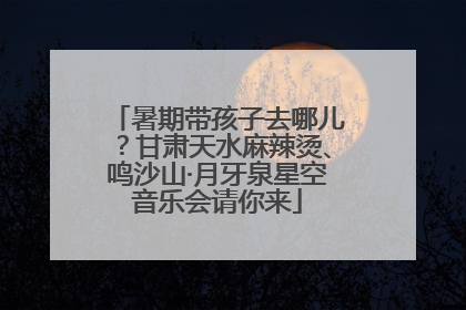暑期带孩子去哪儿？甘肃天水麻辣烫、鸣沙山·月牙泉星空音乐会请你来