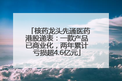 核药龙头先通医药港股递表：一款产品已商业化，两年累计亏损超4.6亿元