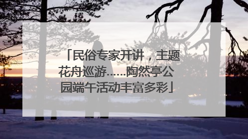 民俗专家开讲，主题花舟巡游……陶然亭公园端午活动丰富多彩
