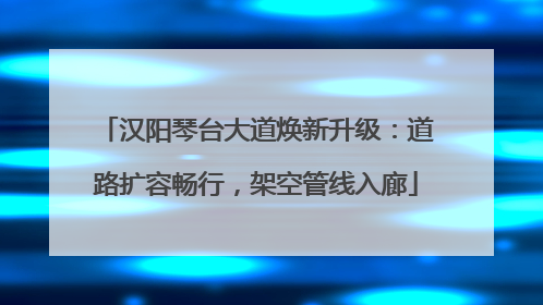 汉阳琴台大道焕新升级：道路扩容畅行，架空管线入廊
