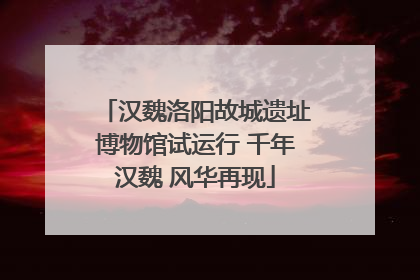 汉魏洛阳故城遗址博物馆试运行 千年汉魏 风华再现