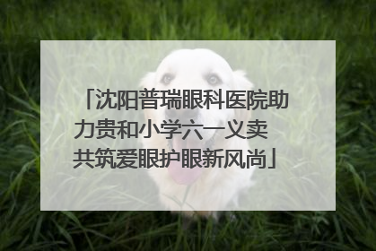 沈阳普瑞眼科医院助力贵和小学六一义卖 共筑爱眼护眼新风尚