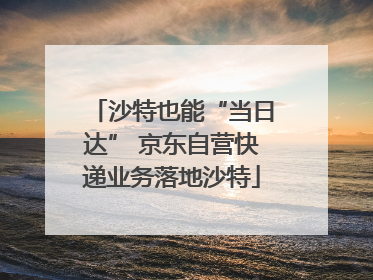 沙特也能“当日达” 京东自营快递业务落地沙特