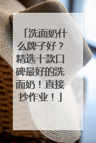 洗面奶什么牌子好？精选十款口碑最好的洗面奶！直接抄作业！