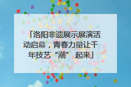 洛阳非遗展示展演活动启幕，青春力量让千年技艺“潮” 起来
