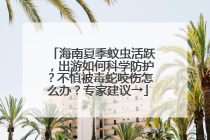 海南夏季蚊虫活跃，出游如何科学防护？不慎被毒蛇咬伤怎么办？专家建议→