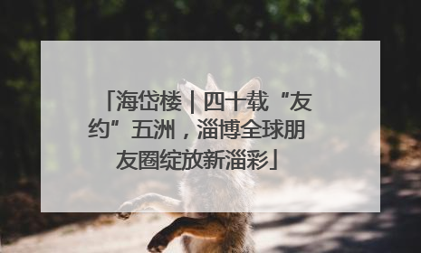 海岱楼｜四十载“友约”五洲，淄博全球朋友圈绽放新淄彩