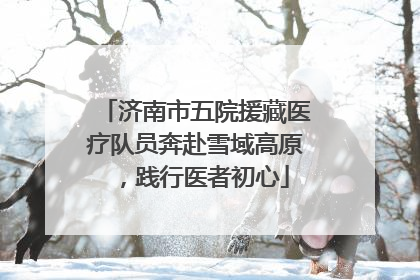 济南市五院援藏医疗队员奔赴雪域高原，践行医者初心