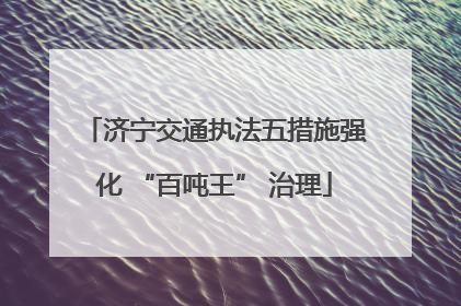 济宁交通执法五措施强化 “百吨王” 治理