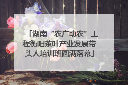 湖南“农广助农”工程衡阳茶叶产业发展带头人培训班圆满落幕