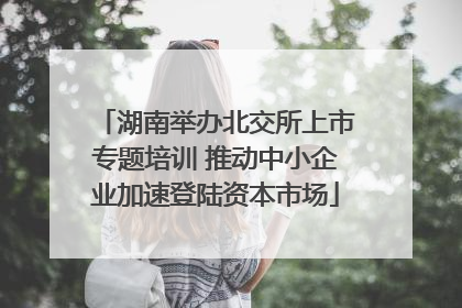 湖南举办北交所上市专题培训 推动中小企业加速登陆资本市场