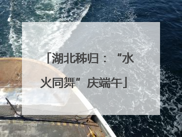 湖北秭归：“水火同舞”庆端午