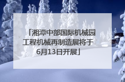 湘潭中部国际机械园工程机械再制造展将于6月13日开展