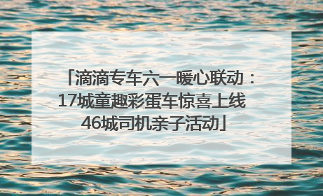 滴滴专车六一暖心联动：17城童趣彩蛋车惊喜上线 46城司机亲子活动