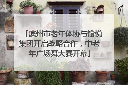 滨州市老年体协与愉悦集团开启战略合作，中老年广场舞大赛开幕