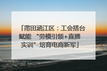莆田涵江区：工会搭台赋能 “劳模引领+直播实训”培育电商新军